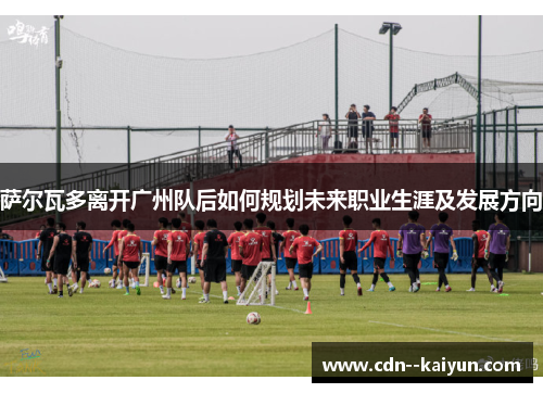 萨尔瓦多离开广州队后如何规划未来职业生涯及发展方向