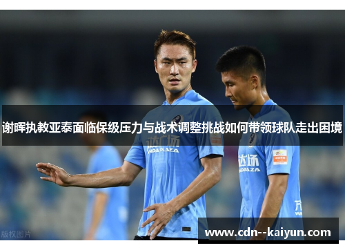 谢晖执教亚泰面临保级压力与战术调整挑战如何带领球队走出困境