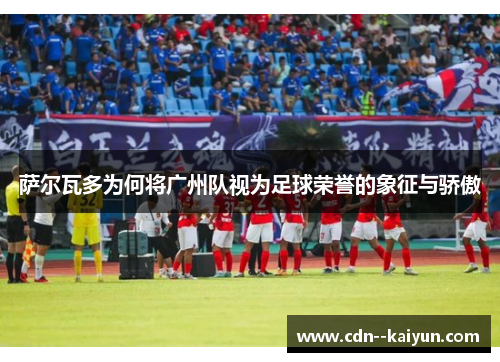 萨尔瓦多为何将广州队视为足球荣誉的象征与骄傲